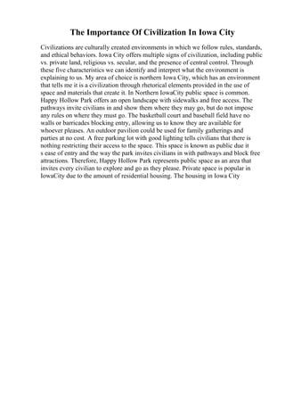 The Importance Of Civilization In Iowa City
Civilizations are culturally created environments in which we follow rules, standards,
and ethical behaviors. Iowa City offers multiple signs of civilization, including public
vs. private land, religious vs. secular, and the presence of central control. Through
these five characteristics we can identify and interpret what the environment is
explaining to us. My area of choice is northern Iowa City, which has an environment
that tells me it is a civilization through rhetorical elements provided in the use of
space and materials that create it. In Northern IowaCity public space is common.
Happy Hollow Park offers an open landscape with sidewalks and free access. The
pathways invite civilians in and show them where they may go, but do not impose
any rules on where they must go. The basketball court and baseball field have no
walls or barricades blocking entry, allowing us to know they are available for
whoever pleases. An outdoor pavilion could be used for family gatherings and
parties at no cost. A free parking lot with good lighting tells civilians that there is
nothing restricting their access to the space. This space is known as public due it
s ease of entry and the way the park invites civilians in with pathways and block free
attractions. Therefore, Happy Hollow Park represents public space as an area that
invites every civilian to explore and go as they please. Private space is popular in
IowaCity due to the amount of residential housing. The housing in Iowa City
 