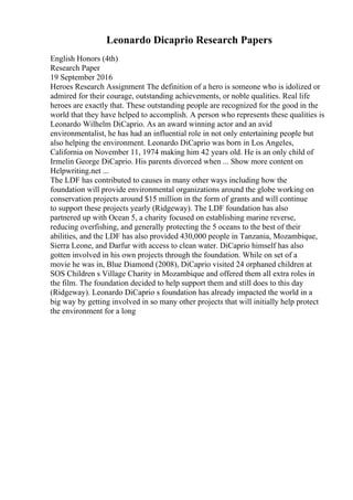 Leonardo Dicaprio Research Papers
English Honors (4th)
Research Paper
19 September 2016
Heroes Research Assignment The definition of a hero is someone who is idolized or
admired for their courage, outstanding achievements, or noble qualities. Real life
heroes are exactly that. These outstanding people are recognized for the good in the
world that they have helped to accomplish. A person who represents these qualities is
Leonardo Wilhelm DiCaprio. As an award winning actor and an avid
environmentalist, he has had an influential role in not only entertaining people but
also helping the environment. Leonardo DiCaprio was born in Los Angeles,
California on November 11, 1974 making him 42 years old. He is an only child of
Irmelin George DiCaprio. His parents divorced when ... Show more content on
Helpwriting.net ...
The LDF has contributed to causes in many other ways including how the
foundation will provide environmental organizations around the globe working on
conservation projects around $15 million in the form of grants and will continue
to support these projects yearly (Ridgeway). The LDF foundation has also
partnered up with Ocean 5, a charity focused on establishing marine reverse,
reducing overfishing, and generally protecting the 5 oceans to the best of their
abilities, and the LDF has also provided 430,000 people in Tanzania, Mozambique,
Sierra Leone, and Darfur with access to clean water. DiCaprio himself has also
gotten involved in his own projects through the foundation. While on set of a
movie he was in, Blue Diamond (2008), DiCaprio visited 24 orphaned children at
SOS Children s Village Charity in Mozambique and offered them all extra roles in
the film. The foundation decided to help support them and still does to this day
(Ridgeway). Leonardo DiCaprio s foundation has already impacted the world in a
big way by getting involved in so many other projects that will initially help protect
the environment for a long
 