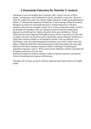 A Homemade Education By Malcolm X Analysis
Education is never the brighter part of anyone s day, I know I am one of those
people. An education can be obtained by anyone, anywhere, at any time. However,
when the student has a drive for a better, higher education, it takes great dedication to
obtain it. A Homemade Education by Malcolm X and Learning to Read by Fredrick
Douglass are about two individuals that strive to better themselves with their
education after previous struggles in their lives. A lack of education makes it hard to
get through life regardless your race. Being an African American during black
oppression and striving for a higher education shows great dedication. African
Americans have been oppressed throughout history, but two men strive to show that
no matter your past, an education can be obtained by anyone.Malcolm Xstarted as a
child with a positive outlook on life though his family s life was difficult. As a
child blacks, were discriminated against everywhere even while at home where the
father of Malcolm died after white supremacists set the home ablaze late one night.
Malcolm still tried to maintain a positive outlook with hopes of obtaining the
education to become a lawyer. With a racist school, Malcolm s dreams soon died and
he began to drift into a life of crime.
Malcolm X started to build his education while serving his sentence in Charleston
Prison with nothing more than an old dictionary.
Through a life of crime, he got by with the education equivalent to that of an eighth
grader.
 