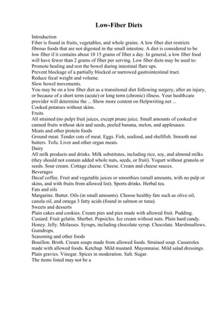 Low-Fiber Diets
Introduction
Fiber is found in fruits, vegetables, and whole grains. A low fiber diet restricts
fibrous foods that are not digested in the small intestine. A diet is considered to be
low fiber if it contains about 10 15 grams of fiber a day. In general, a low fiber food
will have fewer than 2 grams of fiber per serving. Low fiber diets may be used to:
Promote healing and rest the bowel during intestinal flare ups.
Prevent blockage of a partially blocked or narrowed gastrointestinal tract.
Reduce fecal weight and volume.
Slow bowel movements.
You may be on a low fiber diet as a transitional diet following surgery, after an injury,
or because of a short term (acute) or long term (chronic) illness. Your healthcare
provider will determine the ... Show more content on Helpwriting.net ...
Cooked potatoes without skins.
Fruits
All strained (no pulp) fruit juices, except prune juice. Small amounts of cooked or
canned fruits without skin and seeds, peeled banana, melon, and applesauce.
Meats and other protein foods
Ground meat. Tender cuts of meat. Eggs. Fish, seafood, and shellfish. Smooth nut
butters. Tofu. Liver and other organ meats.
Dairy
All milk products and drinks. Milk substitutes, including rice, soy, and almond milks
(they should not contain added whole nuts, seeds, or fruit). Yogurt without granola or
seeds. Sour cream. Cottage cheese. Cheese. Cream and cheese sauces.
Beverages
Decaf coffee. Fruit and vegetable juices or smoothies (small amounts, with no pulp or
skins, and with fruits from allowed list). Sports drinks. Herbal tea.
Fats and oils
Margarine. Butter. Oils (in small amounts). Choose healthy fats such as olive oil,
canola oil, and omega 3 fatty acids (found in salmon or tuna).
Sweets and desserts
Plain cakes and cookies. Cream pies and pies made with allowed fruit. Pudding.
Custard. Fruit gelatin. Sherbet. Popsicles. Ice cream without nuts. Plain hard candy.
Honey. Jelly. Molasses. Syrups, including chocolate syrup. Chocolate. Marshmallows.
Gumdrops.
Seasoning and other foods
Bouillon. Broth. Cream soups made from allowed foods. Strained soup. Casseroles
made with allowed foods. Ketchup. Mild mustard. Mayonnaise. Mild salad dressings.
Plain gravies. Vinegar. Spices in moderation. Salt. Sugar.
The items listed may not be a
 