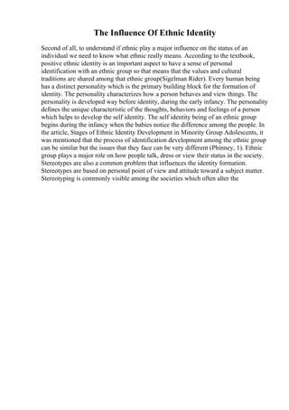 The Influence Of Ethnic Identity
Second of all, to understand if ethnic play a major influence on the status of an
individual we need to know what ethnic really means. According to the textbook,
positive ethnic identity is an important aspect to have a sense of personal
identification with an ethnic group so that means that the values and cultural
traditions are shared among that ethnic group(Sigelman Rider). Every human being
has a distinct personality which is the primary building block for the formation of
identity. The personality characterizes how a person behaves and view things. The
personality is developed way before identity, during the early infancy. The personality
defines the unique characteristic of the thoughts, behaviors and feelings of a person
which helps to develop the self identity. The self identity being of an ethnic group
begins during the infancy when the babies notice the difference among the people. In
the article, Stages of Ethnic Identity Development in Minority Group Adolescents, it
was mentioned that the process of identification development among the ethnic group
can be similar but the issues that they face can be very different (Phinney, 1). Ethnic
group plays a major role on how people talk, dress or view their status in the society.
Stereotypes are also a common problem that influences the identity formation.
Stereotypes are based on personal point of view and attitude toward a subject matter.
Stereotyping is commonly visible among the societies which often alter the
 