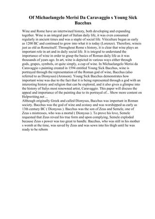 Of Michaelangelo Merisi Da Caravaggio s Young Sick
Bacchus
Wine and Rome have an intertwined history, both developing and expanding
together. Wine is an integral part of Italian daily life, it was even consumed
regularly in ancient times and was a staple of social life. Viticulture began as early
as 1200 BC and continued to grow into what it is today (Lorenzo). Therefore, wineis
just as old as Romeitself. Throughout Rome s history, it is clear that wine plays an
important role in art and in daily social life. It is integral to understand the
importance of wine in order to grasp the basics of Roman daily life as it was
thousands of years ago. In art, wine is depicted in various ways either through
gods, grapes, symbols, or quite simply, a cup of wine. In Michaelangelo Merisi da
Caravaggio s painting created in 1594 entitled Young Sick Bacchus, wine is
portrayed through the representation of the Roman god of wine, Bacchus (also
referred to as Dionysus) (Aronson). Young Sick Bacchus demonstrates how
important wine was due to the fact that it is being represented through a god with an
interesting history and religion that can be explored, and it also gives a glimpse into
the history of Italys most renowned artist, Caravaggio. This paper will discuss the
appeal and importance of the painting due to its portrayal of... Show more content on
Helpwriting.net ...
Although originally Greek and called Dionysus, Bacchus was important in Roman
society. Bacchus was the god of wine and ecstasy and was worshipped as early as
13th century BC ( Dionysus ). Bacchus was the son of Zeus and Semele, one of
Zeus s mistresses, who was a mortal ( Dionysus ). To prove his love, Semele
requested that Zeus reveal his true form and upon complying, Semele exploded
because Zeus s power was too great to handle. Bacchus, who was still in his mother
s womb at the time, was saved by Zeus and was sewn into his thigh until he was
ready to be reborn
 