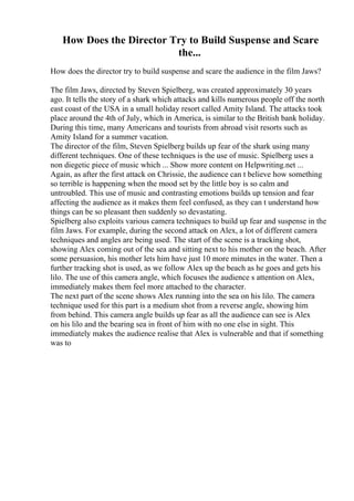 How Does the Director Try to Build Suspense and Scare
the...
How does the director try to build suspense and scare the audience in the film Jaws?
The film Jaws, directed by Steven Spielberg, was created approximately 30 years
ago. It tells the story of a shark which attacks and kills numerous people off the north
east coast of the USA in a small holiday resort called Amity Island. The attacks took
place around the 4th of July, which in America, is similar to the British bank holiday.
During this time, many Americans and tourists from abroad visit resorts such as
Amity Island for a summer vacation.
The director of the film, Steven Spielberg builds up fear of the shark using many
different techniques. One of these techniques is the use of music. Spielberg uses a
non diegetic piece of music which ... Show more content on Helpwriting.net ...
Again, as after the first attack on Chrissie, the audience can t believe how something
so terrible is happening when the mood set by the little boy is so calm and
untroubled. This use of music and contrasting emotions builds up tension and fear
affecting the audience as it makes them feel confused, as they can t understand how
things can be so pleasant then suddenly so devastating.
Spielberg also exploits various camera techniques to build up fear and suspense in the
film Jaws. For example, during the second attack on Alex, a lot of different camera
techniques and angles are being used. The start of the scene is a tracking shot,
showing Alex coming out of the sea and sitting next to his mother on the beach. After
some persuasion, his mother lets him have just 10 more minutes in the water. Then a
further tracking shot is used, as we follow Alex up the beach as he goes and gets his
lilo. The use of this camera angle, which focuses the audience s attention on Alex,
immediately makes them feel more attached to the character.
The next part of the scene shows Alex running into the sea on his lilo. The camera
technique used for this part is a medium shot from a reverse angle, showing him
from behind. This camera angle builds up fear as all the audience can see is Alex
on his lilo and the bearing sea in front of him with no one else in sight. This
immediately makes the audience realise that Alex is vulnerable and that if something
was to
 