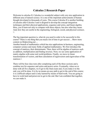 Calculus 2 Research Paper
Welcome to calculus II. Calculus is a wonderful subject with very nice application in
different area of natural science. It is one of the important achievements of human
thought developed in thousands of years. This course Calculus II is another building
of calculus after Calculus I and is deigned to develop the concept integration
techniques and their physical applications, sequence and series, and linear algebra.
Here, you ll learn not only to compute with these objects, but also what they mean.
And, how they are useful in the engineering, biological, social, and physical sciences.

The big important question is, what do you need in order to be successful in this
course? There is one thing that you need a lot of time to get success ... Show more
content on Helpwriting.net ...
Another branch of mathematics which has nice applications in business, engineering,
computer science and many fields of applied mathematics. We first introduce the
concept of matrices, their determinants. Then, there will be algebra of matrices such
as addition, multiplication and finding inverses. Next, we see some application of
matrix algebra with some real world problems. Finally, we move to linear
transformation of vectors, and then calculation of eigenvectors and eigenvalues of the
matrices.
There will be four class tests after completing each of the three sections and a
combine test for sequence and series and power series. Eventually, when we re
done with all five chapters, we ll get to the final exam and, if you make it to the
end, you will be done. It is by no means an easy path to get to the end of this course;
it is a difficult subject and is only learned by means of hard work. You are going to
have to work hard and persevere to get to the end. But I am confident that together,
we can make it.
 