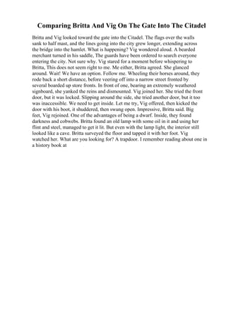 Comparing Britta And Vig On The Gate Into The Citadel
Britta and Vig looked toward the gate into the Citadel. The flags over the walls
sank to half mast, and the lines going into the city grew longer, extending across
the bridge into the hamlet. What is happening? Vig wondered aloud. A bearded
merchant turned in his saddle, The guards have been ordered to search everyone
entering the city. Not sure why. Vig stared for a moment before whispering to
Britta, This does not seem right to me. Me either, Britta agreed. She glanced
around. Wait! We have an option. Follow me. Wheeling their horses around, they
rode back a short distance, before veering off into a narrow street fronted by
several boarded up store fronts. In front of one, bearing an extremely weathered
signboard, she yanked the reins and dismounted. Vig joined her. She tried the front
door, but it was locked. Slipping around the side, she tried another door, but it too
was inaccessible. We need to get inside. Let me try, Vig offered, then kicked the
door with his boot, it shuddered, then swung open. Impressive, Britta said. Big
feet, Vig rejoined. One of the advantages of being a dwarf. Inside, they found
darkness and cobwebs. Britta found an old lamp with some oil in it and using her
flint and steel, managed to get it lit. But even with the lamp light, the interior still
looked like a cave. Britta surveyed the floor and tapped it with her foot. Vig
watched her. What are you looking for? A trapdoor. I remember reading about one in
a history book at
 