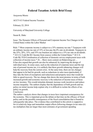 Federal Taxation Article Brief Essay
Arayawna Moore
ACCT 613 Federal Income Taxation
February 22, 2014
University of Maryland University College
Susan K. Duke
Issue: The Dynamic Effects of Personal and Corporate Income Tax Changes in the
United States within the Labor Market
Rule: * Most corporate income is subject to a 35% statutory tax rate * Taxpayers with
an ordinary income tax rate of 15% or less pay the 0% rate on dividends. Taxpayers in
the 25%, 28%, 33%, and 35% tax brackets are subject to a 15% tax rate on dividends.
* 26 U.S. Code В§ 861 Income from sources within the United States * 26 U.S.
Code В§ 3510 Coordination of collection of domestic service employment taxes with
collection of income taxes * 26 ... Show more content on Helpwriting.net ...
It has also argued that growth can also be enhanced, by improving the design of
individual taxes. In some cases, such as the reduction of corporate taxes and the top
rate of personal income tax, it is unlikely that these growth enhancing changes will
help the recovery from the current crisis. At the same time, there are tax changes
that appear to be bad for growth, such as reductions in sales taxes (particularly if
they take the form of exemptions and reductions) and property taxes that would do
little to speed recovery. The tax change that shows the most promise in terms of both
increased growth and economic recovery is the reduction of income taxes of those
on low incomes. This would stimulate demand, increase work incentives and reduce
income inequality. The authors display that the dependence of both growth and tax
policy on initial income help explain why it is difficult to isolate the effects of tax
policy on growth.
Conclusion:
The author s analysis shows that changes in taxes have important consequences for
the economy. This is important given the debate at that time on the efficacy of fiscal
policy and on the possible consequences of the fiscal consolidation that is bound to
subsequently take place. The evidence they contributed in this article is supportive
for (i) relatively large and immediate output effects following changes in tax rates (ii)
tax multipliers that are larger than most estimates of government spending
 