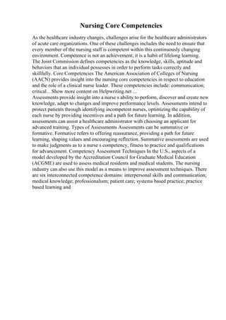Nursing Core Competencies
As the healthcare industry changes, challenges arise for the healthcare administrators
of acute care organizations. One of these challenges includes the need to ensure that
every member of the nursing staff is competent within this continuously changing
environment. Competence is not an achievement; it is a habit of lifelong learning.
The Joint Commission defines competencies as the knowledge, skills, aptitude and
behaviors that an individual possesses in order to perform tasks correctly and
skillfully. Core Competencies The American Association of Colleges of Nursing
(AACN) provides insight into the nursing core competencies in respect to education
and the role of a clinical nurse leader. These competencies include: communication;
critical... Show more content on Helpwriting.net ...
Assessments provide insight into a nurse s ability to perform, discover and create new
knowledge, adapt to changes and improve performance levels. Assessments intend to
protect patients through identifying incompetent nurses, optimizing the capability of
each nurse by providing incentives and a path for future learning. In addition,
assessments can assist a healthcare administrator with choosing an applicant for
advanced training. Types of Assessments Assessments can be summative or
formative. Formative refers to offering reassurance, providing a path for future
learning, shaping values and encouraging reflection. Summative assessments are used
to make judgments as to a nurse s competency, fitness to practice and qualifications
for advancement. Competency Assessment Techniques In the U.S., aspects of a
model developed by the Accreditation Council for Graduate Medical Education
(ACGME) are used to assess medical residents and medical students. The nursing
industry can also use this model as a means to improve assessment techniques. There
are six interconnected competence domains: interpersonal skills and communication;
medical knowledge; professionalism; patient care; systems based practice; practice
based learning and
 