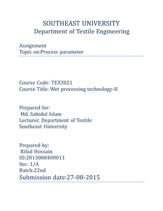 SOUTHEAST UNIVERSITY
Department of Textile Engineering
Assignment
Topic on:Process parameter
Course Code: TEX3021
Course Title: Wet processing technology-II
Prepared for:
Md. Sahidul Islam
Lecturer, Department of Textile
Southeast University
Prepared by:
Rifad Hossain
ID:2013000400011
Sec: 1/A
Batch:22nd
Submission date:27-08-2015
 