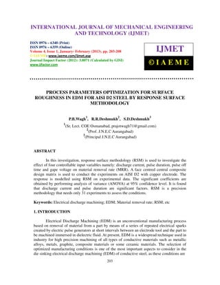 INTERNATIONALMechanical Engineering and Technology (IJMET), ISSN 0976 –
 International Journal of JOURNAL OF MECHANICAL ENGINEERING
 6340(Print), ISSN 0976 – 6359(Online) Volume 4, Issue 1, January - February (2013) © IAEME
                          AND TECHNOLOGY (IJMET)
ISSN 0976 – 6340 (Print)
ISSN 0976 – 6359 (Online)
Volume 4, Issue 1, January- February (2013), pp. 203-208                       IJMET
© IAEME: www.iaeme.com/ijmet.asp
Journal Impact Factor (2012): 3.8071 (Calculated by GISI)
www.jifactor.com                                                           ©IAEME


     PROCESS PARAMETERS OPTIMIZATION FOR SURFACE
  ROUGHNESS IN EDM FOR AISI D2 STEEL BY RESPONSE SURFACE
                     METHODOLOGY

                                   1                   2                   3
                         P.B.Wagh , R.R.Deshmukh , S.D.Deshmukh
                     1
                      (Sr, Lect. COE Osmanabad, prajotwagh71@gmail.com)
                                    2
                                     (Prof. J.N.E.C Aurangabad)
                                  3
                                   (Principal J.N.E.C Aurangabad)


  ABSTRACT

          In this investigation, response surface methodology (RSM) is used to investigate the
  effect of four controllable input variables namely: discharge current, pulse duration, pulse off
  time and gape voltage on material removal rate (MRR). A face centred central composite
  design matrix is used to conduct the experiments on AISI D2 with copper electrode. The
  response is modelled using RSM on experimental data. The significant coefficients are
  obtained by performing analysis of variance (ANOVA) at 95% confidence level. It is found
  that discharge current and pulse duration are significant factors. RSM is a precision
  methodology that needs only 31 experiments to assess the conditions.

  Keywords: Electrical discharge machining; EDM; Material removal rate; RSM; etc

  1. INTRODUCTION

          Electrical Discharge Machining (EDM) is an unconventional manufacturing process
  based on removal of material from a part by means of a series of repeated electrical sparks
  created by electric pulse generators at short intervals between an electrode tool and the part to
  be machined immersed in dielectric fluid. At present, EDM is a widespread technique used in
  industry for high precision machining of all types of conductive materials such as metallic
  alloys, metals, graphite, composite materials or some ceramic materials. The selection of
  optimized manufacturing conditions is one of the most important aspects to consider in the
  die sinking electrical discharge machining (EDM) of conductive steel, as these conditions are
                                                203
 
