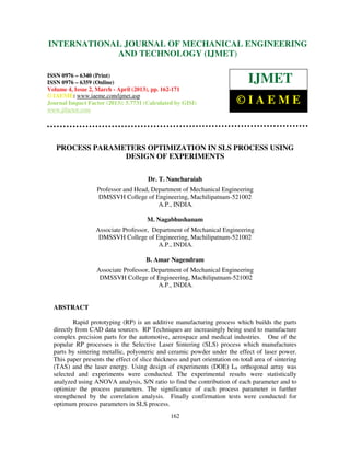 INTERNATIONALMechanical Engineering and Technology (IJMET), ISSN 0976 –
 International Journal of JOURNAL OF MECHANICAL ENGINEERING
 6340(Print), ISSN 0976 – 6359(Online) Volume 4, Issue 2, March - April (2013) © IAEME
                         AND TECHNOLOGY (IJMET)

ISSN 0976 – 6340 (Print)
ISSN 0976 – 6359 (Online)                                                      IJMET
Volume 4, Issue 2, March - April (2013), pp. 162-171
© IAEME: www.iaeme.com/ijmet.asp
Journal Impact Factor (2013): 5.7731 (Calculated by GISI)                  ©IAEME
www.jifactor.com




   PROCESS PARAMETERS OPTIMIZATION IN SLS PROCESS USING
                 DESIGN OF EXPERIMENTS

                                       Dr. T. Nancharaiah
                   Professor and Head, Department of Mechanical Engineering
                   DMSSVH College of Engineering, Machilipatnam-521002
                                         A.P., INDIA.

                                       M. Nagabhushanam
                  Associate Professor, Department of Mechanical Engineering
                   DMSSVH College of Engineering, Machilipatnam-521002
                                         A.P., INDIA.

                                      B. Amar Nagendram
                   Associate Professor, Department of Mechanical Engineering
                    DMSSVH College of Engineering, Machilipatnam-521002
                                          A.P., INDIA.


  ABSTRACT

          Rapid prototyping (RP) is an additive manufacturing process which builds the parts
  directly from CAD data sources. RP Techniques are increasingly being used to manufacture
  complex precision parts for the automotive, aerospace and medical industries. One of the
  popular RP processes is the Selective Laser Sintering (SLS) process which manufactures
  parts by sintering metallic, polyoneric and ceramic powder under the effect of laser power.
  This paper presents the effect of slice thickness and part orientation on total area of sintering
  (TAS) and the laser energy. Using design of experiments (DOE) L9 orthogonal array was
  selected and experiments were conducted. The experimental results were statistically
  analyzed using ANOVA analysis, S/N ratio to find the contribution of each parameter and to
  optimize the process parameters. The significance of each process parameter is further
  strengthened by the correlation analysis. Finally confirmation tests were conducted for
  optimum process parameters in SLS process.
                                                162
 
