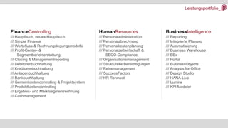 Leistungsportfolio_
FinanceControlling
/// Hauptbuch, neues Hauptbuch
/// Simple Finance
/// Wertefluss & Rechnungslegungsmodelle
/// Profit-Center- &
Segmentberichterstattung
/// Closing & Managementreporting
/// Debitorenbuchhaltung
/// Kreditorenbuchhaltung
/// Anlagenbuchhaltung
/// Bankbuchhaltung
/// Gemeinkostencontrolling & Projektsystem
/// Produktkostencontrolling
/// Ergebnis- und Marktsegmentrechnung
/// Cashmanagement
HumanResources
/// Personaladministration
/// Personalabrechnung
/// Personalkostenplanung
/// Personalzeitwirtschaft &
SECO-Compliance
/// Organisationsmanagement
/// Strukturelle Berechtigungen
/// Reisemanagement
/// SuccessFactors
/// HR Renewal
BusinessIntelligence
/// Reporting
/// Integrierte Planung
/// Automatisierung
/// Business Warehouse
/// BEx
/// Portal
/// BusinessObjects
/// Analysis for Office
/// Design Studio
/// HANA-Live
/// Lumira
/// KPI Modeler
 