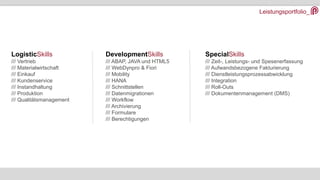 Leistungsportfolio_
DevelopmentSkills
/// ABAP, JAVA und HTML5
/// WebDynpro & Fiori
/// Mobility
/// HANA
/// Schnittstellen
/// Datenmigrationen
/// Workflow
/// Archivierung
/// Formulare
/// Berechtigungen
LogisticSkills
/// Vertrieb
/// Materialwirtschaft
/// Einkauf
/// Kundenservice
/// Instandhaltung
/// Produktion
/// Qualitätsmanagement
SpecialSkills
/// Zeit-, Leistungs- und Spesenerfassung
/// Aufwandsbezogene Fakturierung
/// Dienstleistungsprozessabwicklung
/// Integration
/// Roll-Outs
/// Dokumentenmanagement (DMS)
 