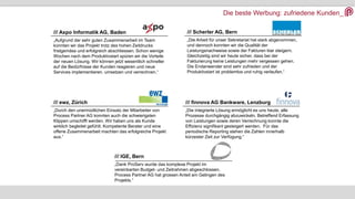 Die beste Werbung: zufriedene Kunden_
/// Axpo Informatik AG, Baden
„Aufgrund der sehr guten Zusammenarbeit im Team
konnten wir das Projekt trotz des hohen Zeitdrucks
fristgemäss und erfolgreich abschliessen. Schon wenige
Wochen nach dem Produktivstart spüren wir die Vorteile
der neuen Lösung. Wir können jetzt wesentlich schneller
auf die Bedürfnisse der Kunden reagieren und neue
Services implementieren, umsetzen und verrechnen.“
/// Scherler AG, Bern
„Die Arbeit für unser Sekretariat hat stark abgenommen,
und dennoch konnten wir die Qualität der
Leistungsnachweise sowie der Fakturen klar steigern.
Gleichzeitig sind wir heute sicher, dass bei der
Fakturierung keine Leistungen mehr vergessen gehen.
Die Endanwender sind sehr zufrieden und der
Produktivstart ist problemlos und ruhig verlaufen.“
/// ewz, Zürich
„Durch den unermüdlichen Einsatz der Mitarbeiter von
Process Partner AG konnten auch die schwierigsten
Klippen umschifft werden. Wir haben uns als Kunde
wirklich begleitet gefühlt. Kompetente Berater und eine
offene Zusammenarbeit machten das erfolgreiche Projekt
aus.“
/// finnova AG Bankware, Lenzburg
„Die integrierte Lösung ermöglicht es uns heute, alle
Prozesse durchgängig abzuwickeln. Betreffend Erfassung
von Leistungen sowie deren Verrechnung konnte die
Effizienz signifikant gesteigert werden. Für das
periodische Reporting stehen die Zahlen innerhalb
kürzester Zeit zur Verfügung.“
/// IGE, Bern
„Dank ProServ wurde das komplexe Projekt im
vereinbarten Budget- und Zeitrahmen abgeschlossen.
Process Partner AG hat grossen Anteil am Gelingen des
Projekts.“
 