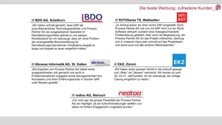 Die beste Werbung: zufriedene Kunden_
/// BDO AG, Solothurn
„Wir haben schnell gemerkt, dass SAP als
zukunftsorientierter Technologieanbieter und Process
Partner AG als ausgewiesener Spezialist im
Dienstleistungsumfeld optimal zu uns passen.
Rückblickend bin ich überzeugt, dass wir ohne ProServ
als voreingestellte Branchenlösung für
Dienstleistungsunternehmen mindestens doppelt so
lange und doppelt so teuer eingeführt hätten.“
/// SVTI/Swiss TS, Wallisellen
„Zu Anfang waren wir eher contra SAP eingestellt. Doch
Process Partner AG hat uns mit SAP nicht nur ein Stück
Software verkauft, sondern eine massgeschneiderte
Problemlösung geliefert. Aber auch die Begeisterung, die
Process Partner AG für das Projekt mitbrachte, übertrug
sich in unserem Haus sehr schnell auf das Projektteam
und damit auch auf alle anderen Mitarbeitenden.“
/// Abraxas Informatik AG, St. Gallen
„Die Experten von Process Partner AG haben einen
ausgezeichneten Job gemacht und auch in
Problemsituationen engagiert sowie lösungsorientiert ihre
Kompetenz und ihren Erfahrungsschatz in Sachen SAP
unter Beweis gestellt.“
/// EKZ, Zürich
„Wir haben einen grossen Schritt in die Zukunft gewagt
und „Altes“ mit „Neuem“ vermischt. Wir kamen so vom
20. ins 21. Jahrhundert. Ich bin überzeugt, die richtige
Lösung eingeführt zu haben.“
/// redtoo AG, Reinach
„Für mich war die grosse Flexibilität der Process Partner
AG ein Highlight, da wir hohe Anforderungen stellten und
diese mit hohem Engagement umgesetzt wurden.“
 