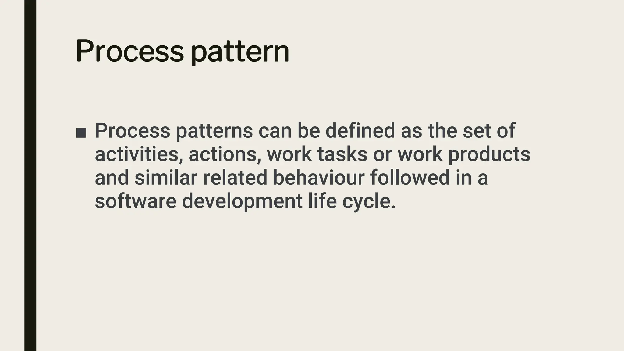Process pattern
■ Process patterns can be defined as the set of
activities, actions, work tasks or work products
and similar related behaviour followed in a
software development life cycle.