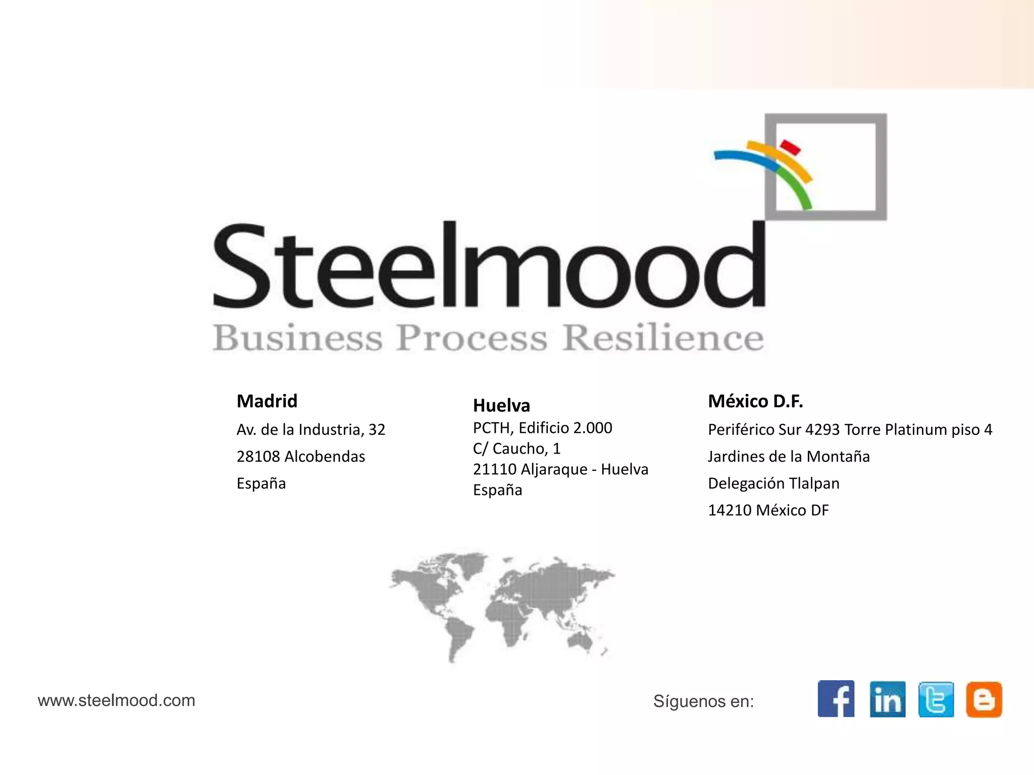 Madrid 
Av. de la Industria, 32 
28108 Alcobendas 
España 
México D.F. 
Periférico Sur 4293 Torre Platinum piso 4 
Jardines de la Montaña 
Delegación Tlalpan 
14210 México DF 
www.steelmood.com 
Huelva 
PCTH, Edificio 2.000 
C/ Caucho, 1 
21110 Aljaraque - Huelva 
España 
Síguenos en: 
