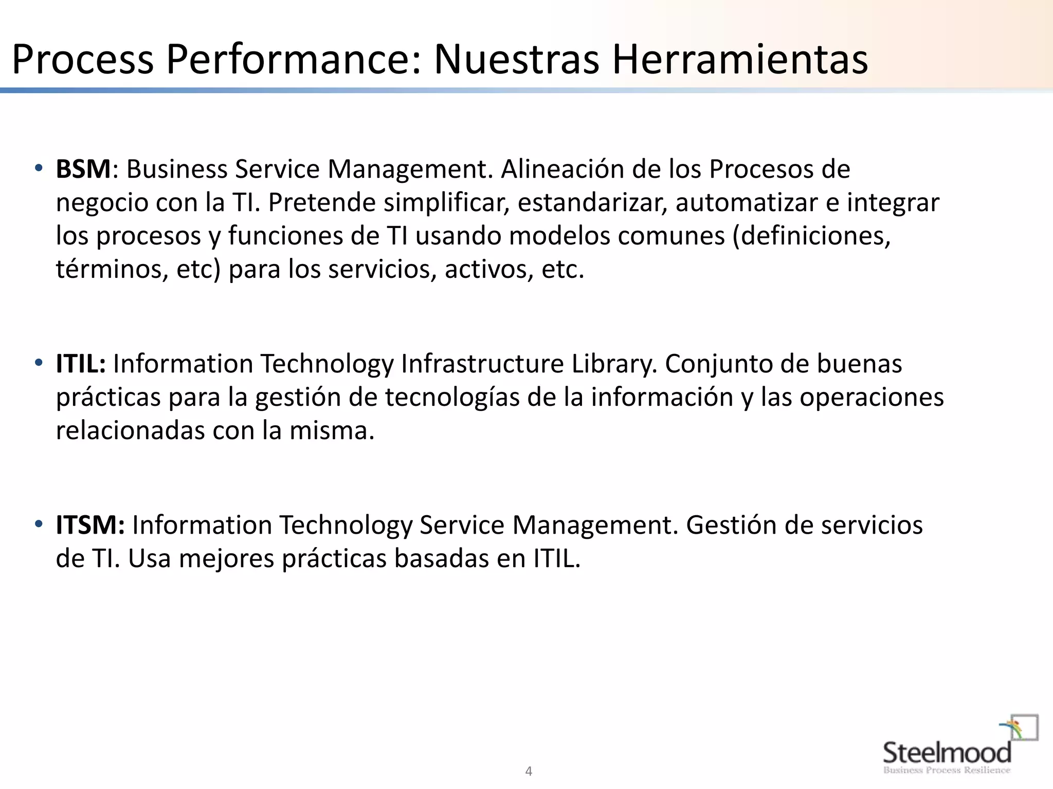 Process Performance: Nuestras Herramientas 
• BSM: Business Service Management. Alineación de los Procesos de 
negocio con la TI. Pretende simplificar, estandarizar, automatizar e integrar 
los procesos y funciones de TI usando modelos comunes (definiciones, 
términos, etc) para los servicios, activos, etc. 
• ITIL: Information Technology Infrastructure Library. Conjunto de buenas 
prácticas para la gestión de tecnologías de la información y las operaciones 
relacionadas con la misma. 
• ITSM: Information Technology Service Management. Gestión de servicios 
de TI. Usa mejores prácticas basadas en ITIL. 
4 
 