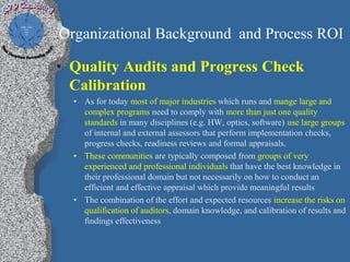 Organizational Background and Process ROI

• Quality Audits and Progress Check
  Calibration
  • As for today most of major industries which runs and mange large and
    complex programs need to comply with more than just one quality
    standards in many disciplines (e.g. HW, optics, software) use large groups
    of internal and external assessors that perform implementation checks,
    progress checks, readiness reviews and formal appraisals.
  • These communities are typically composed from groups of very
    experienced and professional individuals that have the best knowledge in
    their professional domain but not necessarily on how to conduct an
    efficient and effective appraisal which provide meaningful results
  • The combination of the effort and expected resources increase the risks on
    qualification of auditors, domain knowledge, and calibration of results and
    findings effectiveness
 