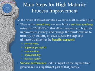 Main Steps for High Maturity
          Process Improvement
As the result of this observation we have built an action plan,
• Then in the second step we have built a services roadmap
  using the CMMI-SVC, that allow companies to begin the
  improvement journey, and manage the transformation to
  maturity by building on each successive step, and
  ultimately delivering the benefits expected:
   •   service reuse,
   •   improved perception
   •   response time,
   •   interoperability,
   •   business agility.
• Service performance and its impact on the organization
  governance is a significant part of that journey
 