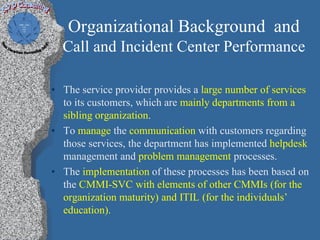 Organizational Background and
  Call and Incident Center Performance

• The service provider provides a large number of services
  to its customers, which are mainly departments from a
  sibling organization.
• To manage the communication with customers regarding
  those services, the department has implemented helpdesk
  management and problem management processes.
• The implementation of these processes has been based on
  the CMMI-SVC with elements of other CMMIs (for the
  organization maturity) and ITIL (for the individuals’
  education).
 