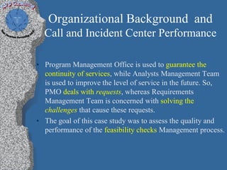 Organizational Background and
  Call and Incident Center Performance

• Program Management Office is used to guarantee the
  continuity of services, while Analysts Management Team
  is used to improve the level of service in the future. So,
  PMO deals with requests, whereas Requirements
  Management Team is concerned with solving the
  challenges that cause these requests.
• The goal of this case study was to assess the quality and
  performance of the feasibility checks Management process.
 