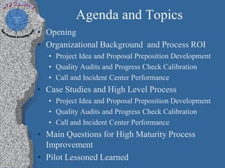 Agenda and Topics
• Opening
• Organizational Background and Process ROI
  • Project Idea and Proposal Preposition Development
  • Quality Audits and Progress Check Calibration
  • Call and Incident Center Performance
• Case Studies and High Level Process
  • Project Idea and Proposal Preposition Development
  • Quality Audits and Progress Check Calibration
  • Call and Incident Center Performance
• Main Questions for High Maturity Process
  Improvement
• Pilot Lessoned Learned
 