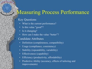 Measuring Process Performance
• Key Questions
   •   What is the current performance?
   •   Is this value "good"?
   •   Is it changing?
   •   How can I make the value “better”?
• Candidate Attributes
   •   Definition (completeness, compatibility)
   •   Usage (compliance, consistency)
   •   Stability (repeatability, variability)
   •   Effectiveness (capability)
   •   Efficiency (productivity, affordability)
   •   Predictive Ability (accuracy, effects of tailoring and
       improvements)
 