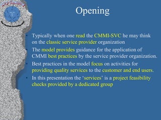Opening

• Typically when one read the CMMI-SVC he may think
  on the classic service provider organization
• The model provides guidance for the application of
  CMMI best practices by the service provider organization.
• Best practices in the model focus on activities for
  providing quality services to the customer and end users.
• In this presentation the ‘services’ is a project feasibility
  checks provided by a dedicated group
 