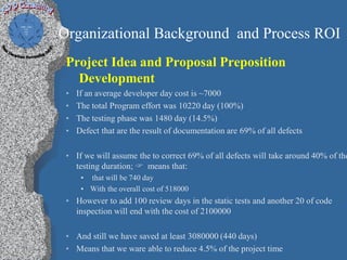Organizational Background and Process ROI
 Project Idea and Proposal Preposition
   Development
 •   If an average developer day cost is ~7000
 •   The total Program effort was 10220 day (100%)
 •   The testing phase was 1480 day (14.5%)
 •   Defect that are the result of documentation are 69% of all defects

 • If we will assume the to correct 69% of all defects will take around 40% of the
   testing duration;  means that:
      • that will be 740 day
      • With the overall cost of 518000
 • However to add 100 review days in the static tests and another 20 of code
   inspection will end with the cost of 2100000

 • And still we have saved at least 3080000 (440 days)
 • Means that we ware able to reduce 4.5% of the project time
 
