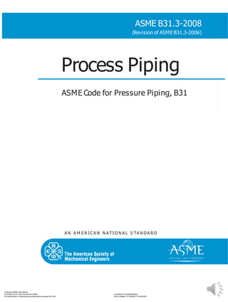 A N A M ER IC A N N ATIO N A L S TA N DA R D
ASME B31.3-2008
(Revision of ASME B31.3-2006)
Process Piping
ASME Code for Pressure Piping, B31
Copyright ASME International
Provided by IHS under license with ASME
No reproduction or networking permitted without license from IHS
Licensee=China/5940240042
Not for Resale, 01/18/2009 17:48:28 MST
--``,,```,,`,,````,`,,```,,,,,`,-`-`,,`,,`,`,,`---
 