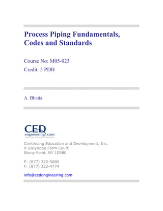 Process Piping Fundamentals,
Codes and Standards
Course No: M05-023
Credit: 5 PDH
A. Bhatia
Continuing Education and Development, Inc.
9 Greyridge Farm Court
Stony Point, NY 10980
P: (877) 322-5800
F: (877) 322-4774
info@cedengineering.com
 