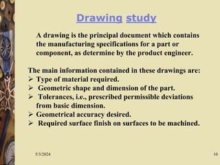 5/3/2024 10
Drawing study
A drawing is the principal document which contains
the manufacturing specifications for a part or
component, as determine by the product engineer.
The main information contained in these drawings are:
 Type of material required.
 Geometric shape and dimension of the part.
 Tolerances, i.e., prescribed permissible deviations
from basic dimension.
 Geometrical accuracy desired.
 Required surface finish on surfaces to be machined.
 