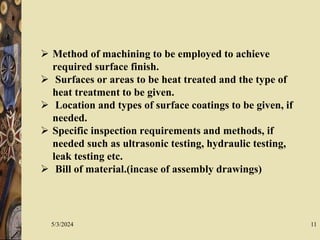 5/3/2024 11
 Method of machining to be employed to achieve
required surface finish.
 Surfaces or areas to be heat treated and the type of
heat treatment to be given.
 Location and types of surface coatings to be given, if
needed.
 Specific inspection requirements and methods, if
needed such as ultrasonic testing, hydraulic testing,
leak testing etc.
 Bill of material.(incase of assembly drawings)
 
