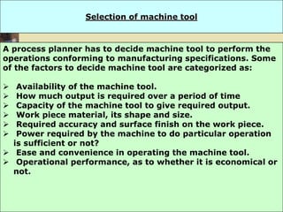 5/3/2024 13
Selection of machine tool
A process planner has to decide machine tool to perform the
operations conforming to manufacturing specifications. Some
of the factors to decide machine tool are categorized as:
 Availability of the machine tool.
 How much output is required over a period of time
 Capacity of the machine tool to give required output.
 Work piece material, its shape and size.
 Required accuracy and surface finish on the work piece.
 Power required by the machine to do particular operation
is sufficient or not?
 Ease and convenience in operating the machine tool.
 Operational performance, as to whether it is economical or
not.
 