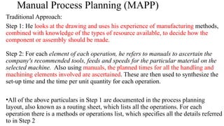 Manual Process Planning (MAPP)
Traditional Approach:
Step 1: He looks at the drawing and uses his experience of manufacturing methods,
combined with knowledge of the types of resource available, to decide how the
component or assembly should be made.
Step 2: For each element of each operation, he refers to manuals to ascertain the
company's recommended tools, feeds and speeds for the particular material on the
selected machine. Also using manuals, the planned times for all the handling and
machining elements involved are ascertained. These are then used to synthesize the
set-up time and the time per unit quantity for each operation.
•All of the above particulars in Step 1 are documented in the process planning
layout, also known as a routing sheet, which lists all the operations. For each
operation there is a methods or operations list, which specifies all the details referred
to in Step 2
 