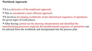 Workbook Approach:
It is a derivative of the traditional approach.
This is considered a more efficient approach.
It involves developing workbooks of pre-determined sequences of operations
for given types of work pieces.
After having carried out the drawing interpretation and identified the
manufacturing processes required, the predetermined sequence of operations can
be selected from the workbook and incorporated into the process plan
 