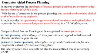 Computer Aided Process Planning
In order to overcome the drawbacks of manual process planning, the computer-aided
process planning (CAPP) is used.
With the use of computers in the process planning, one can reduce the routine clerical
work of manufacturing engineers.
Also, it provides the opportunity to generate rational, consistent and optimal plans. It
represents the link between design and manufacturing in a CAD/CAM system.
Computer Aided Process Planning can be categorized in two major areas;
variant planning, where library retrieval procedures are applied to find standard
plans for similar components, and
generative process planning, where plans are generated automatically for new
components without reference to existing plans.
The latter system is most desirable but also the most difficult way of performing
CAPP.
 