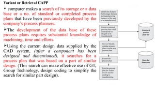 Variant or Retrieval CAPP
 computer makes a search of its storage or a data
base or a no. of standard or completed process
plans that have been previously developed by the
company’s process planners.
The development of the data base of these
process plans requires substantial knowledge of
machining, time and efforts.
Using the current design data supplied by the
CAD system, (after a component has been
designed and dimensioned), it searches for a
process plan that was based on a part of similar
design. (This search can make effective use of GT,
Group Technology, design coding to simplify the
search for similar part design).
 