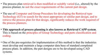 • The process plan retrieved is then modified or suitably varied (i.e., altered) by the
process planner, to suit the exact requirements of the current part design.
• The use of Computer and Group Procedure for developing the Retrieval type
Technology (GT) to search for the most appropriate or similar part design, and to
retrieve the process plan for that design, significantly reduces the work required of
the process planners.
• This approach of process planning is also known as Retrieval CAPP system.
This is based on the principles of Group Technology and parts classification and
coding.
• One of the pre-requisites for implementation of this method is that the industries
must develop and maintain a large computer data base of standard completed
process plans. In addition, the part designs are to be developed using CAD
systems.
 