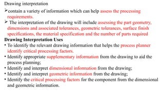 Drawing interpretation
contain a variety of information which can help assess the processing
requirements.
 The interpretation of the drawing will include assessing the part geometry,
dimensions and associated tolerances, geometric tolerances, surface finish
specifications, the material specification and the number of parts required
Drawing Interpretation Uses
• To identify the relevant drawing information that helps the process planner
identify critical processing factors.
• Identify appropriate supplementary information from the drawing to aid the
process planning;
• Identify and interpret dimensional information from the drawing;
• Identify and interpret geometric information from the drawing;
• Identify the critical processing factors for the component from the dimensional
and geometric information.
 