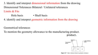 3. Identify and interpret dimensional information from the drawing
Dimensional Tolerances Bilateral / Unilateral tolerances
Limits & Fits
Hole basis • Shaft basis
4. identify and interpret geometric information from the drawing
Geometrical tolerances
To mention the geometry allowance to the manufacturing product.
 