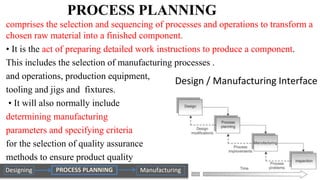 PROCESS PLANNING
comprises the selection and sequencing of processes and operations to transform a
chosen raw material into a finished component.
• It is the act of preparing detailed work instructions to produce a component.
This includes the selection of manufacturing processes .
and operations, production equipment,
tooling and jigs and fixtures.
• It will also normally include
determining manufacturing
parameters and specifying criteria
for the selection of quality assurance
methods to ensure product quality
 