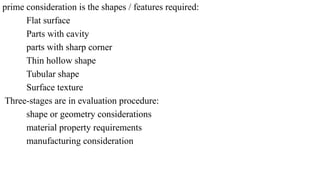 prime consideration is the shapes / features required:
Flat surface
Parts with cavity
parts with sharp corner
Thin hollow shape
Tubular shape
Surface texture
Three-stages are in evaluation procedure:
shape or geometry considerations
material property requirements
manufacturing consideration
 