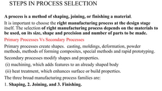 STEPS IN PROCESS SELECTION
A process is a method of shaping, joining, or finishing a material.
It is important to choose the right manufacturing process at the design stage
itself. The selection of right manufacturing process depends on the materials to
be used, on its size, shape and precision and number of parts to be made.
Primary Processes Vs Secondary Processes
Primary processes create shapes. casting, moldings, deformation, powder
methods, methods of forming composites, special methods and rapid prototyping.
Secondary processes modify shapes and properties.
(i) machining, which adds features to an already shaped body
(ii) heat treatment, which enhances surface or build properties.
The three broad manufacturing process families are:
1. Shaping, 2. Joining, and 3. Finishing.
 