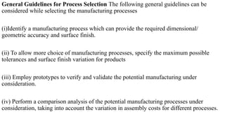 General Guidelines for Process Selection The following general guidelines can be
considered while selecting the manufacturing processes
(i)Identify a manufacturing process which can provide the required dimensional/
geometric accuracy and surface finish.
(ii) To allow more choice of manufacturing processes, specify the maximum possible
tolerances and surface finish variation for products
(iii) Employ prototypes to verify and validate the potential manufacturing under
consideration.
(iv) Perform a comparison analysis of the potential manufacturing processes under
consideration, taking into account the variation in assembly costs for different processes.
 