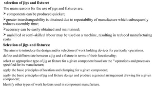 selection of jigs and fixtures
The main reasons for the use of jigs and fixtures are:
 components can be produced quicker;
greater interchangeability is obtained due to repeatability of manufacture which subsequently
reduces assembly time;
accuracy can be easily obtained and maintained;
 unskilled or semi-skilled labour may be used on a machine, resulting in reduced manufacturing
costs
Selection of jigs and fixtures:
The aim is to introduce the design and/or selection of work holding devices for particular operations.
define and differentiate between a jig and a fixture in terms of their functionality;
select an appropriate type of jig or fixture for a given component based on the operations and processes
‟
specified for its manufacture;
apply the basic principles of location and clamping for a given component;
apply the basic principles of jig and fixture design and produce a general arrangement drawing for a given
component;
Identify other types of work holders used in component manufacture.
 