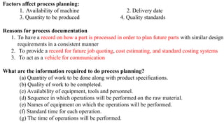 Factors affect process planning:
1. Availability of machine 2. Delivery date
3. Quantity to be produced 4. Quality standards
Reasons for process documentation
1. To have a record on how a part is processed in order to plan future parts with similar design
requirements in a consistent manner
2. To provide a record for future job quoting, cost estimating, and standard costing systems
3. To act as a vehicle for communication
What are the information required to do process planning?
(a) Quantity of work to be done along with product specifications.
(b) Quality of work to be completed.
(c) Availability of equipment, tools and personnel.
(d) Sequence in which operations will be performed on the raw material.
(e) Names of equipment on which the operations will be performed.
(f) Standard time for each operation.
(g) The time of operations will be performed.
 