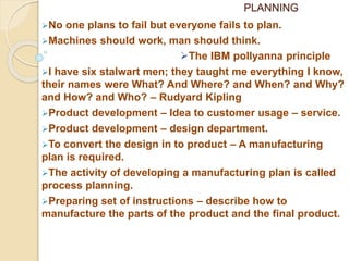 PLANNING
No one plans to fail but everyone fails to plan.
Machines should work, man should think.
The IBM pollyanna principle
I have six stalwart men; they taught me everything I know,
their names were What? And Where? and When? and Why?
and How? and Who? – Rudyard Kipling
Product development – Idea to customer usage – service.
Product development – design department.
To convert the design in to product – A manufacturing
plan is required.
The activity of developing a manufacturing plan is called
process planning.
Preparing set of instructions – describe how to
manufacture the parts of the product and the final product.
 