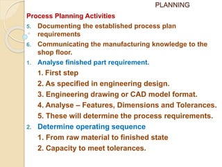 PLANNING
Process Planning Activities
5. Documenting the established process plan
requirements
6. Communicating the manufacturing knowledge to the
shop floor.
1. Analyse finished part requirement.
1. First step
2. As specified in engineering design.
3. Engineering drawing or CAD model format.
4. Analyse – Features, Dimensions and Tolerances.
5. These will determine the process requirements.
2. Determine operating sequence
1. From raw material to finished state
2. Capacity to meet tolerances.
 