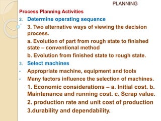 PLANNING
Process Planning Activities
2. Determine operating sequence
3. Two alternative ways of viewing the decision
process.
a. Evolution of part from rough state to finished
state – conventional method
b. Evolution from finished state to rough state.
3. Select machines
• Appropriate machine, equipment and tools
• Many factors influence the selection of machines.
1. Economic considerations – a. Initial cost. b.
Maintenance and running cost. c. Scrap value.
2. production rate and unit cost of production
3.durability and dependability.
 